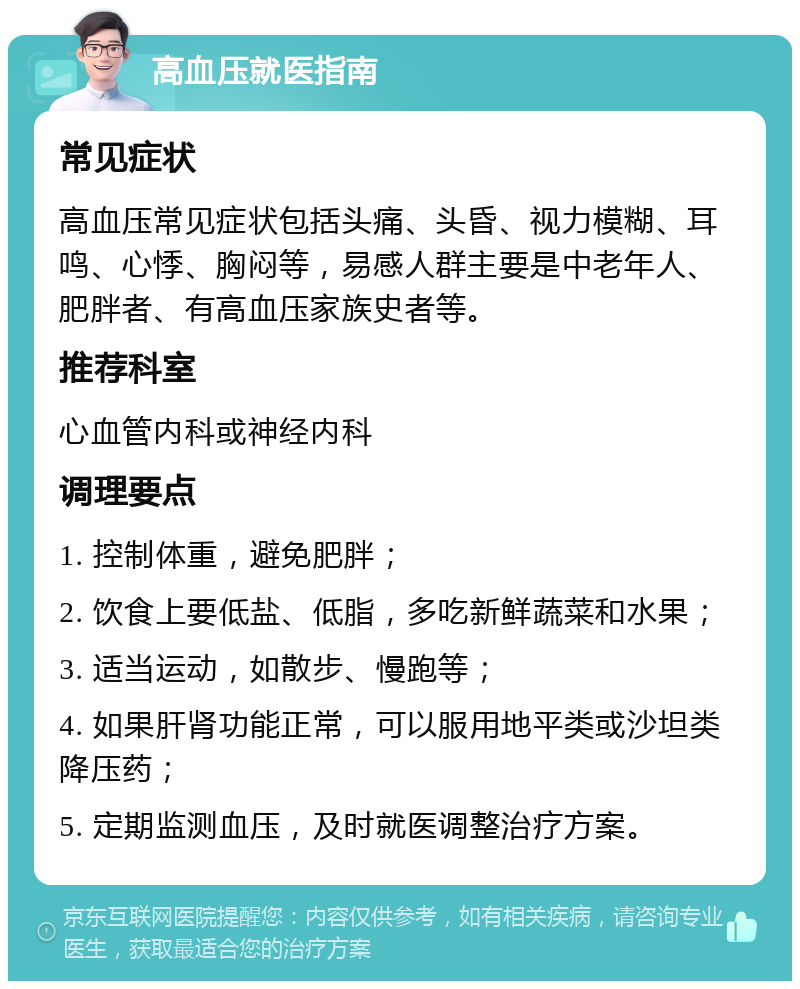 高血压就医指南 常见症状 高血压常见症状包括头痛、头昏、视力模糊、耳鸣、心悸、胸闷等，易感人群主要是中老年人、肥胖者、有高血压家族史者等。 推荐科室 心血管内科或神经内科 调理要点 1. 控制体重，避免肥胖； 2. 饮食上要低盐、低脂，多吃新鲜蔬菜和水果； 3. 适当运动，如散步、慢跑等； 4. 如果肝肾功能正常，可以服用地平类或沙坦类降压药； 5. 定期监测血压，及时就医调整治疗方案。