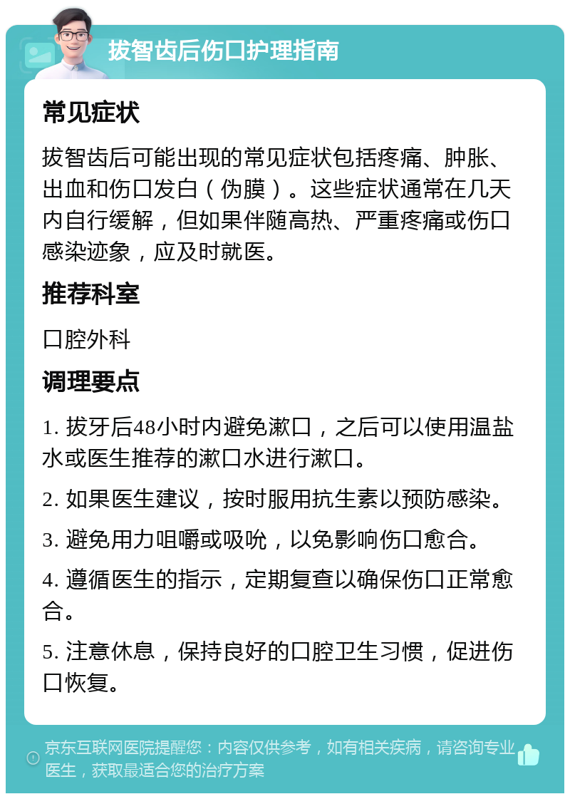 拔智齿后伤口护理指南 常见症状 拔智齿后可能出现的常见症状包括疼痛、肿胀、出血和伤口发白（伪膜）。这些症状通常在几天内自行缓解，但如果伴随高热、严重疼痛或伤口感染迹象，应及时就医。 推荐科室 口腔外科 调理要点 1. 拔牙后48小时内避免漱口，之后可以使用温盐水或医生推荐的漱口水进行漱口。 2. 如果医生建议，按时服用抗生素以预防感染。 3. 避免用力咀嚼或吸吮，以免影响伤口愈合。 4. 遵循医生的指示，定期复查以确保伤口正常愈合。 5. 注意休息，保持良好的口腔卫生习惯，促进伤口恢复。