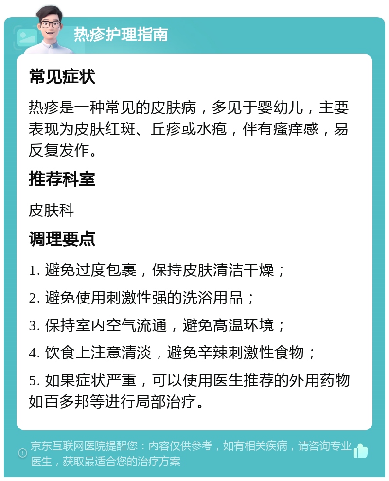 热疹护理指南 常见症状 热疹是一种常见的皮肤病，多见于婴幼儿，主要表现为皮肤红斑、丘疹或水疱，伴有瘙痒感，易反复发作。 推荐科室 皮肤科 调理要点 1. 避免过度包裹，保持皮肤清洁干燥； 2. 避免使用刺激性强的洗浴用品； 3. 保持室内空气流通，避免高温环境； 4. 饮食上注意清淡，避免辛辣刺激性食物； 5. 如果症状严重，可以使用医生推荐的外用药物如百多邦等进行局部治疗。