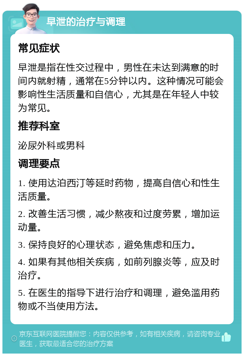 早泄的治疗与调理 常见症状 早泄是指在性交过程中，男性在未达到满意的时间内就射精，通常在5分钟以内。这种情况可能会影响性生活质量和自信心，尤其是在年轻人中较为常见。 推荐科室 泌尿外科或男科 调理要点 1. 使用达泊西汀等延时药物，提高自信心和性生活质量。 2. 改善生活习惯，减少熬夜和过度劳累，增加运动量。 3. 保持良好的心理状态，避免焦虑和压力。 4. 如果有其他相关疾病，如前列腺炎等，应及时治疗。 5. 在医生的指导下进行治疗和调理，避免滥用药物或不当使用方法。