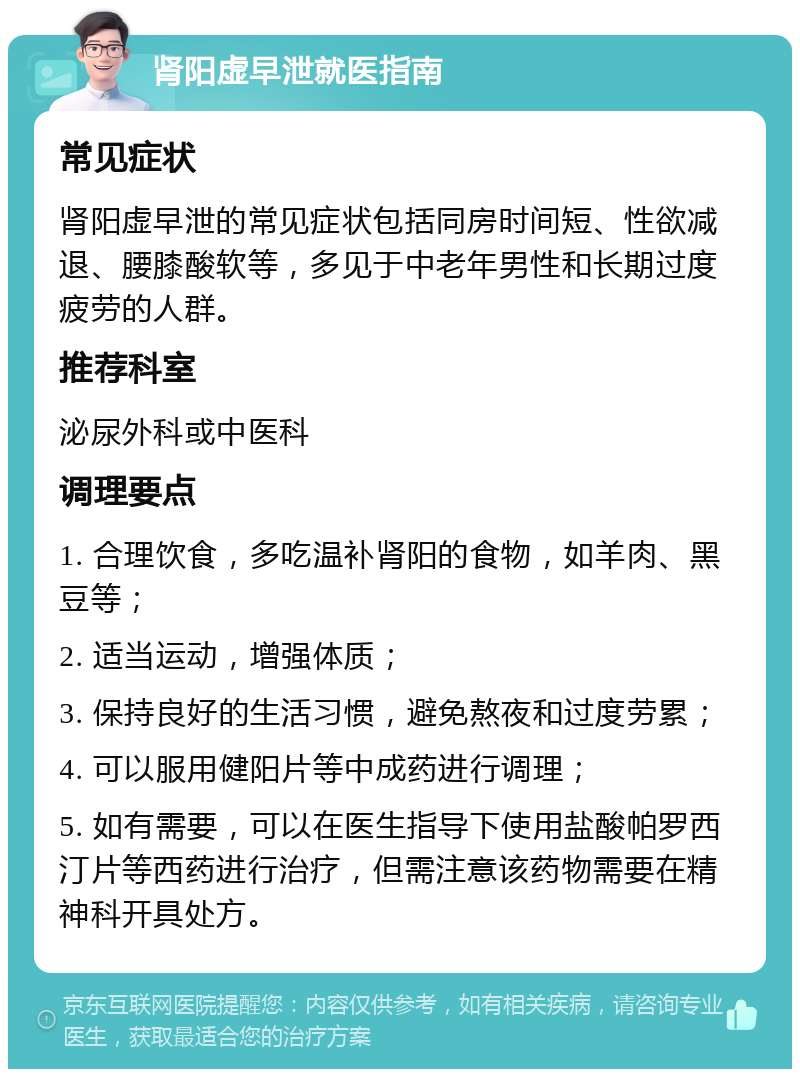 肾阳虚早泄就医指南 常见症状 肾阳虚早泄的常见症状包括同房时间短、性欲减退、腰膝酸软等，多见于中老年男性和长期过度疲劳的人群。 推荐科室 泌尿外科或中医科 调理要点 1. 合理饮食，多吃温补肾阳的食物，如羊肉、黑豆等； 2. 适当运动，增强体质； 3. 保持良好的生活习惯，避免熬夜和过度劳累； 4. 可以服用健阳片等中成药进行调理； 5. 如有需要，可以在医生指导下使用盐酸帕罗西汀片等西药进行治疗，但需注意该药物需要在精神科开具处方。