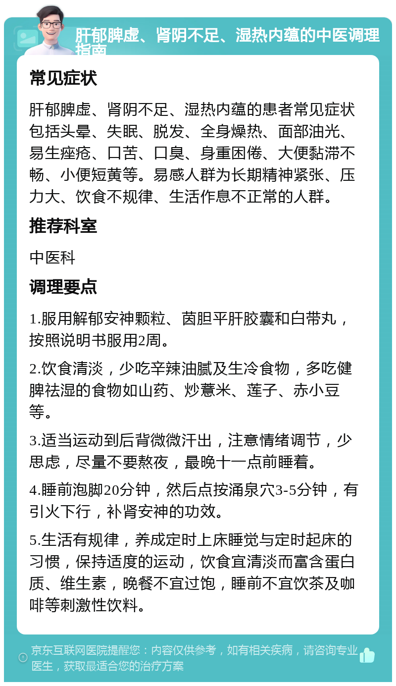 肝郁脾虚、肾阴不足、湿热内蕴的中医调理指南 常见症状 肝郁脾虚、肾阴不足、湿热内蕴的患者常见症状包括头晕、失眠、脱发、全身燥热、面部油光、易生痤疮、口苦、口臭、身重困倦、大便黏滞不畅、小便短黄等。易感人群为长期精神紧张、压力大、饮食不规律、生活作息不正常的人群。 推荐科室 中医科 调理要点 1.服用解郁安神颗粒、茵胆平肝胶囊和白带丸，按照说明书服用2周。 2.饮食清淡，少吃辛辣油腻及生冷食物，多吃健脾祛湿的食物如山药、炒薏米、莲子、赤小豆等。 3.适当运动到后背微微汗出，注意情绪调节，少思虑，尽量不要熬夜，最晚十一点前睡着。 4.睡前泡脚20分钟，然后点按涌泉穴3-5分钟，有引火下行，补肾安神的功效。 5.生活有规律，养成定时上床睡觉与定时起床的习惯，保持适度的运动，饮食宜清淡而富含蛋白质、维生素，晚餐不宜过饱，睡前不宜饮茶及咖啡等刺激性饮料。