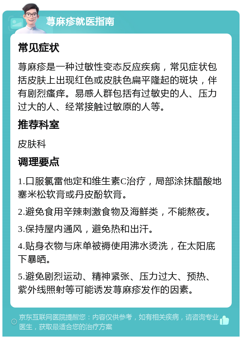 荨麻疹就医指南 常见症状 荨麻疹是一种过敏性变态反应疾病，常见症状包括皮肤上出现红色或皮肤色扁平隆起的斑块，伴有剧烈瘙痒。易感人群包括有过敏史的人、压力过大的人、经常接触过敏原的人等。 推荐科室 皮肤科 调理要点 1.口服氯雷他定和维生素C治疗，局部涂抹醋酸地塞米松软膏或丹皮酚软膏。 2.避免食用辛辣刺激食物及海鲜类，不能熬夜。 3.保持屋内通风，避免热和出汗。 4.贴身衣物与床单被褥使用沸水烫洗，在太阳底下暴晒。 5.避免剧烈运动、精神紧张、压力过大、预热、紫外线照射等可能诱发荨麻疹发作的因素。