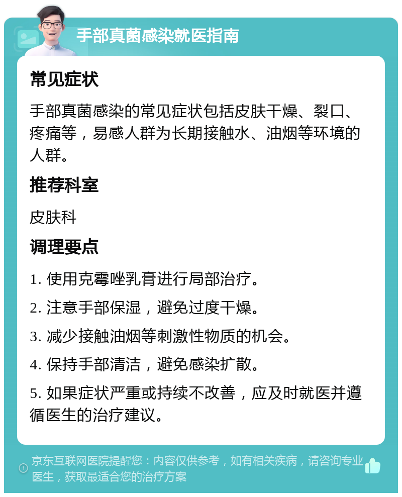 手部真菌感染就医指南 常见症状 手部真菌感染的常见症状包括皮肤干燥、裂口、疼痛等，易感人群为长期接触水、油烟等环境的人群。 推荐科室 皮肤科 调理要点 1. 使用克霉唑乳膏进行局部治疗。 2. 注意手部保湿，避免过度干燥。 3. 减少接触油烟等刺激性物质的机会。 4. 保持手部清洁，避免感染扩散。 5. 如果症状严重或持续不改善，应及时就医并遵循医生的治疗建议。