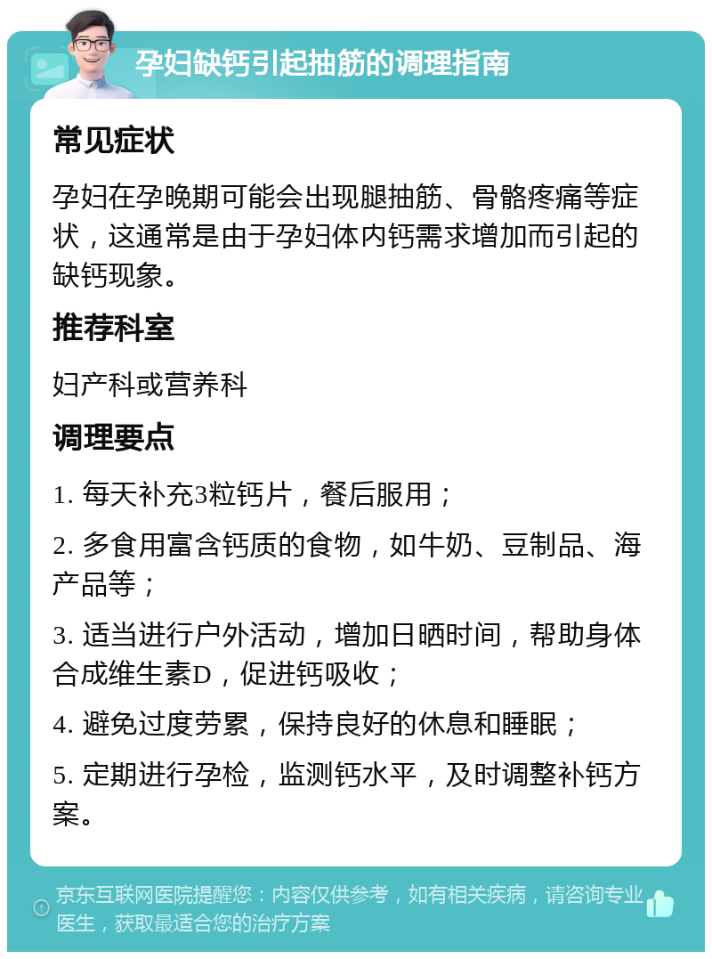 孕妇缺钙引起抽筋的调理指南 常见症状 孕妇在孕晚期可能会出现腿抽筋、骨骼疼痛等症状，这通常是由于孕妇体内钙需求增加而引起的缺钙现象。 推荐科室 妇产科或营养科 调理要点 1. 每天补充3粒钙片，餐后服用； 2. 多食用富含钙质的食物，如牛奶、豆制品、海产品等； 3. 适当进行户外活动，增加日晒时间，帮助身体合成维生素D，促进钙吸收； 4. 避免过度劳累，保持良好的休息和睡眠； 5. 定期进行孕检，监测钙水平，及时调整补钙方案。