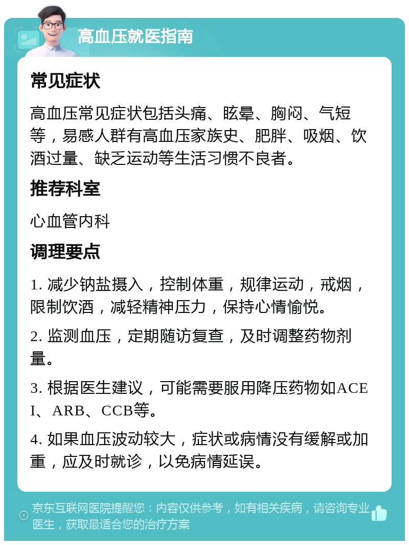 高血压就医指南 常见症状 高血压常见症状包括头痛、眩晕、胸闷、气短等，易感人群有高血压家族史、肥胖、吸烟、饮酒过量、缺乏运动等生活习惯不良者。 推荐科室 心血管内科 调理要点 1. 减少钠盐摄入，控制体重，规律运动，戒烟，限制饮酒，减轻精神压力，保持心情愉悦。 2. 监测血压，定期随访复查，及时调整药物剂量。 3. 根据医生建议，可能需要服用降压药物如ACEI、ARB、CCB等。 4. 如果血压波动较大，症状或病情没有缓解或加重，应及时就诊，以免病情延误。