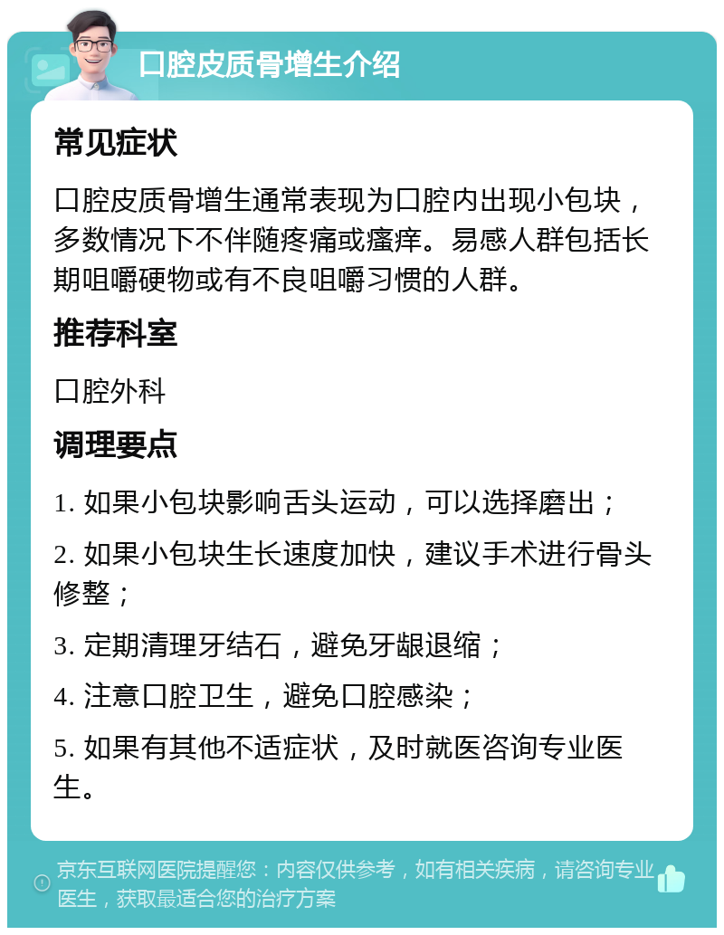 口腔皮质骨增生介绍 常见症状 口腔皮质骨增生通常表现为口腔内出现小包块，多数情况下不伴随疼痛或瘙痒。易感人群包括长期咀嚼硬物或有不良咀嚼习惯的人群。 推荐科室 口腔外科 调理要点 1. 如果小包块影响舌头运动，可以选择磨出； 2. 如果小包块生长速度加快，建议手术进行骨头修整； 3. 定期清理牙结石，避免牙龈退缩； 4. 注意口腔卫生，避免口腔感染； 5. 如果有其他不适症状，及时就医咨询专业医生。