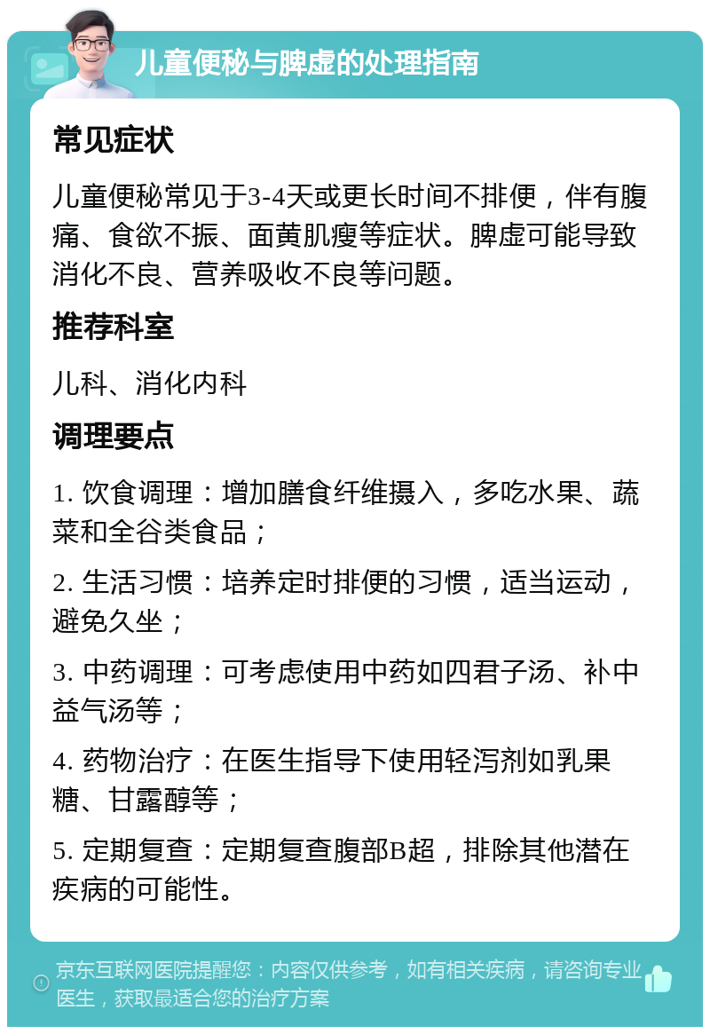 儿童便秘与脾虚的处理指南 常见症状 儿童便秘常见于3-4天或更长时间不排便，伴有腹痛、食欲不振、面黄肌瘦等症状。脾虚可能导致消化不良、营养吸收不良等问题。 推荐科室 儿科、消化内科 调理要点 1. 饮食调理：增加膳食纤维摄入，多吃水果、蔬菜和全谷类食品； 2. 生活习惯：培养定时排便的习惯，适当运动，避免久坐； 3. 中药调理：可考虑使用中药如四君子汤、补中益气汤等； 4. 药物治疗：在医生指导下使用轻泻剂如乳果糖、甘露醇等； 5. 定期复查：定期复查腹部B超，排除其他潜在疾病的可能性。