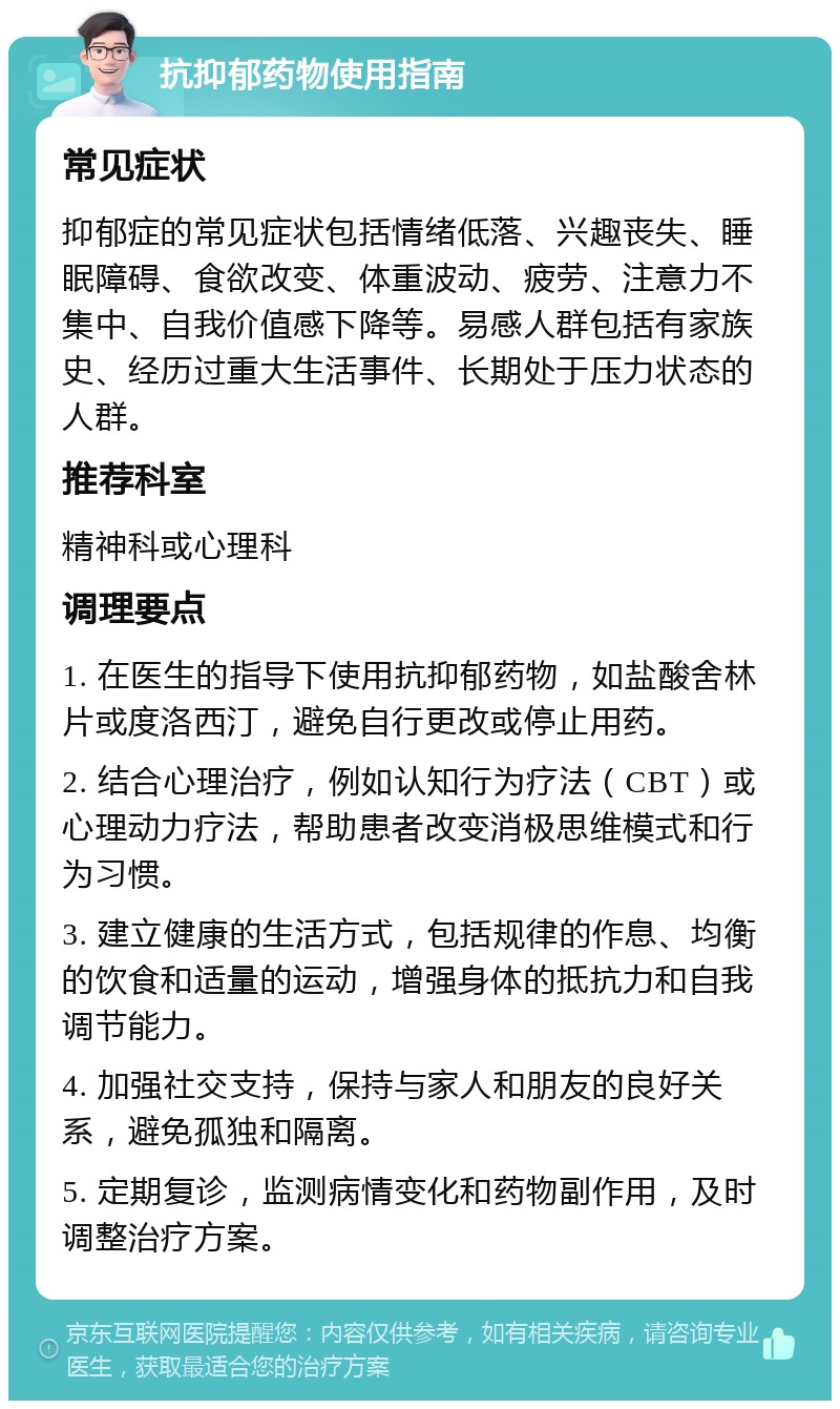 抗抑郁药物使用指南 常见症状 抑郁症的常见症状包括情绪低落、兴趣丧失、睡眠障碍、食欲改变、体重波动、疲劳、注意力不集中、自我价值感下降等。易感人群包括有家族史、经历过重大生活事件、长期处于压力状态的人群。 推荐科室 精神科或心理科 调理要点 1. 在医生的指导下使用抗抑郁药物，如盐酸舍林片或度洛西汀，避免自行更改或停止用药。 2. 结合心理治疗，例如认知行为疗法（CBT）或心理动力疗法，帮助患者改变消极思维模式和行为习惯。 3. 建立健康的生活方式，包括规律的作息、均衡的饮食和适量的运动，增强身体的抵抗力和自我调节能力。 4. 加强社交支持，保持与家人和朋友的良好关系，避免孤独和隔离。 5. 定期复诊，监测病情变化和药物副作用，及时调整治疗方案。