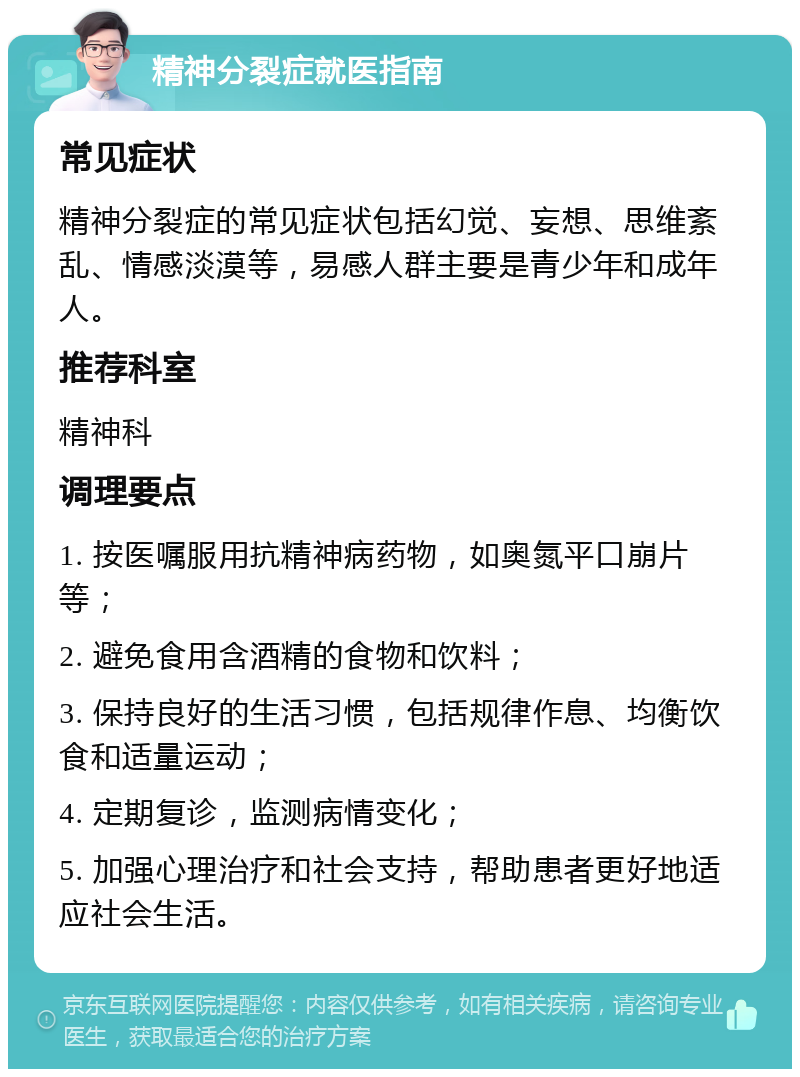 精神分裂症就医指南 常见症状 精神分裂症的常见症状包括幻觉、妄想、思维紊乱、情感淡漠等，易感人群主要是青少年和成年人。 推荐科室 精神科 调理要点 1. 按医嘱服用抗精神病药物，如奥氮平口崩片等； 2. 避免食用含酒精的食物和饮料； 3. 保持良好的生活习惯，包括规律作息、均衡饮食和适量运动； 4. 定期复诊，监测病情变化； 5. 加强心理治疗和社会支持，帮助患者更好地适应社会生活。