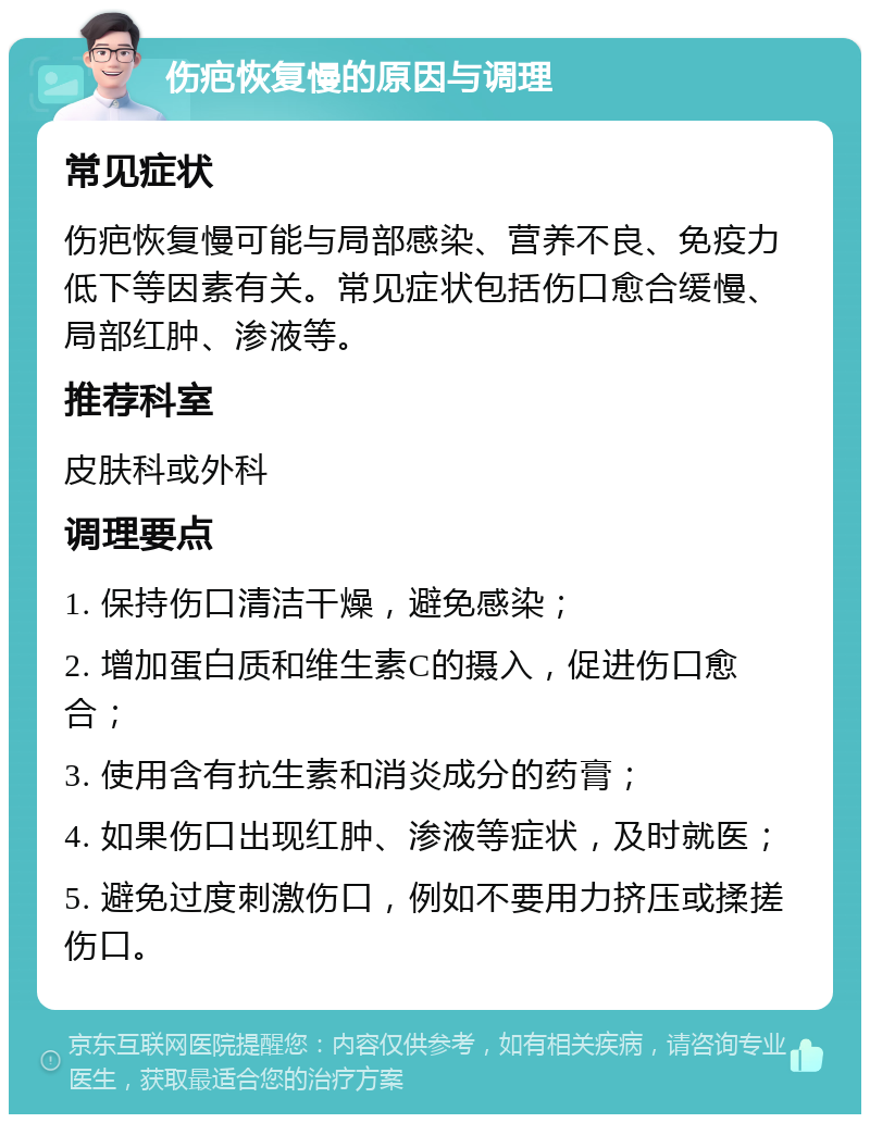 伤疤恢复慢的原因与调理 常见症状 伤疤恢复慢可能与局部感染、营养不良、免疫力低下等因素有关。常见症状包括伤口愈合缓慢、局部红肿、渗液等。 推荐科室 皮肤科或外科 调理要点 1. 保持伤口清洁干燥，避免感染； 2. 增加蛋白质和维生素C的摄入，促进伤口愈合； 3. 使用含有抗生素和消炎成分的药膏； 4. 如果伤口出现红肿、渗液等症状，及时就医； 5. 避免过度刺激伤口，例如不要用力挤压或揉搓伤口。