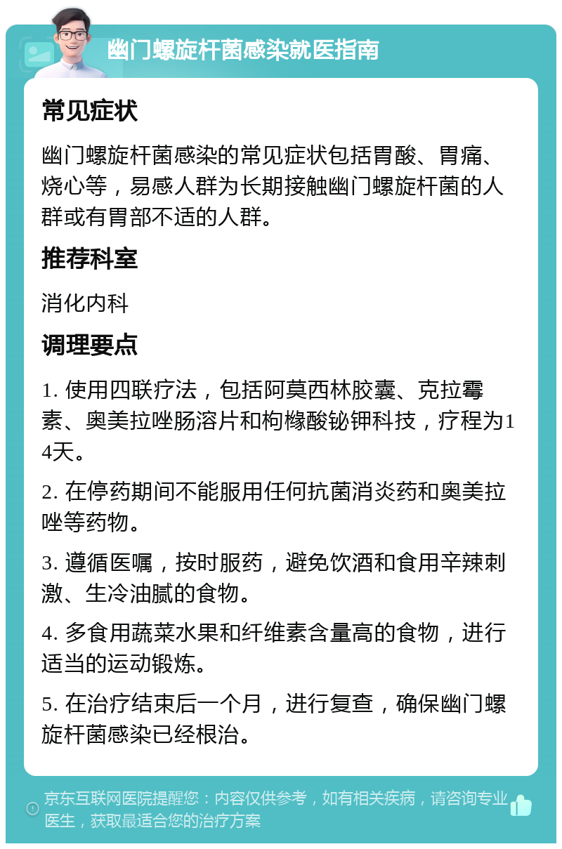 幽门螺旋杆菌感染就医指南 常见症状 幽门螺旋杆菌感染的常见症状包括胃酸、胃痛、烧心等，易感人群为长期接触幽门螺旋杆菌的人群或有胃部不适的人群。 推荐科室 消化内科 调理要点 1. 使用四联疗法，包括阿莫西林胶囊、克拉霉素、奥美拉唑肠溶片和枸橼酸铋钾科技，疗程为14天。 2. 在停药期间不能服用任何抗菌消炎药和奥美拉唑等药物。 3. 遵循医嘱，按时服药，避免饮酒和食用辛辣刺激、生冷油腻的食物。 4. 多食用蔬菜水果和纤维素含量高的食物，进行适当的运动锻炼。 5. 在治疗结束后一个月，进行复查，确保幽门螺旋杆菌感染已经根治。