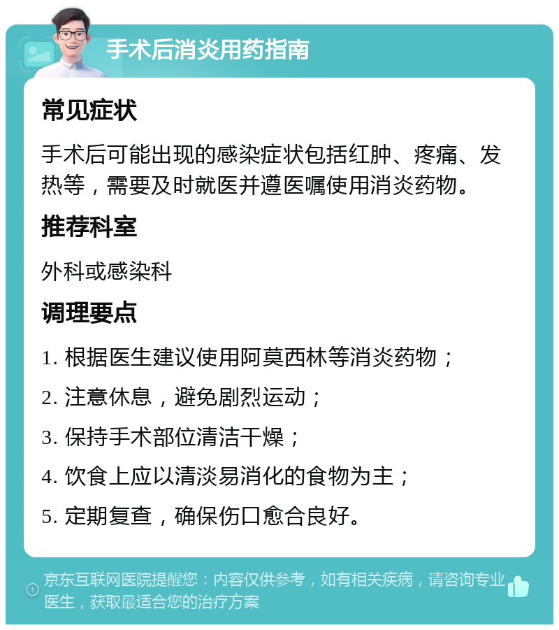 手术后消炎用药指南 常见症状 手术后可能出现的感染症状包括红肿、疼痛、发热等，需要及时就医并遵医嘱使用消炎药物。 推荐科室 外科或感染科 调理要点 1. 根据医生建议使用阿莫西林等消炎药物； 2. 注意休息，避免剧烈运动； 3. 保持手术部位清洁干燥； 4. 饮食上应以清淡易消化的食物为主； 5. 定期复查，确保伤口愈合良好。