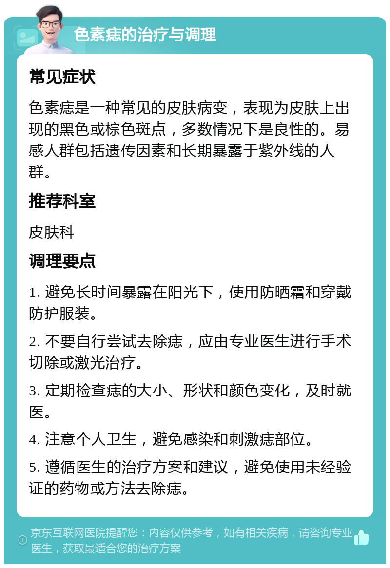 色素痣的治疗与调理 常见症状 色素痣是一种常见的皮肤病变，表现为皮肤上出现的黑色或棕色斑点，多数情况下是良性的。易感人群包括遗传因素和长期暴露于紫外线的人群。 推荐科室 皮肤科 调理要点 1. 避免长时间暴露在阳光下，使用防晒霜和穿戴防护服装。 2. 不要自行尝试去除痣，应由专业医生进行手术切除或激光治疗。 3. 定期检查痣的大小、形状和颜色变化，及时就医。 4. 注意个人卫生，避免感染和刺激痣部位。 5. 遵循医生的治疗方案和建议，避免使用未经验证的药物或方法去除痣。