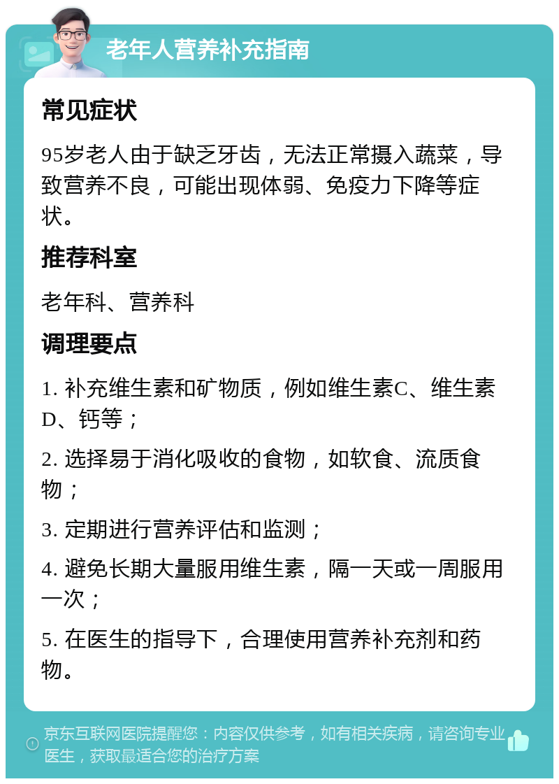 老年人营养补充指南 常见症状 95岁老人由于缺乏牙齿，无法正常摄入蔬菜，导致营养不良，可能出现体弱、免疫力下降等症状。 推荐科室 老年科、营养科 调理要点 1. 补充维生素和矿物质，例如维生素C、维生素D、钙等； 2. 选择易于消化吸收的食物，如软食、流质食物； 3. 定期进行营养评估和监测； 4. 避免长期大量服用维生素，隔一天或一周服用一次； 5. 在医生的指导下，合理使用营养补充剂和药物。