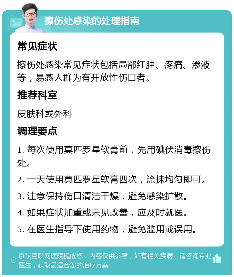 擦伤处感染的处理指南 常见症状 擦伤处感染常见症状包括局部红肿、疼痛、渗液等，易感人群为有开放性伤口者。 推荐科室 皮肤科或外科 调理要点 1. 每次使用莫匹罗星软膏前，先用碘伏消毒擦伤处。 2. 一天使用莫匹罗星软膏四次，涂抹均匀即可。 3. 注意保持伤口清洁干燥，避免感染扩散。 4. 如果症状加重或未见改善，应及时就医。 5. 在医生指导下使用药物，避免滥用或误用。