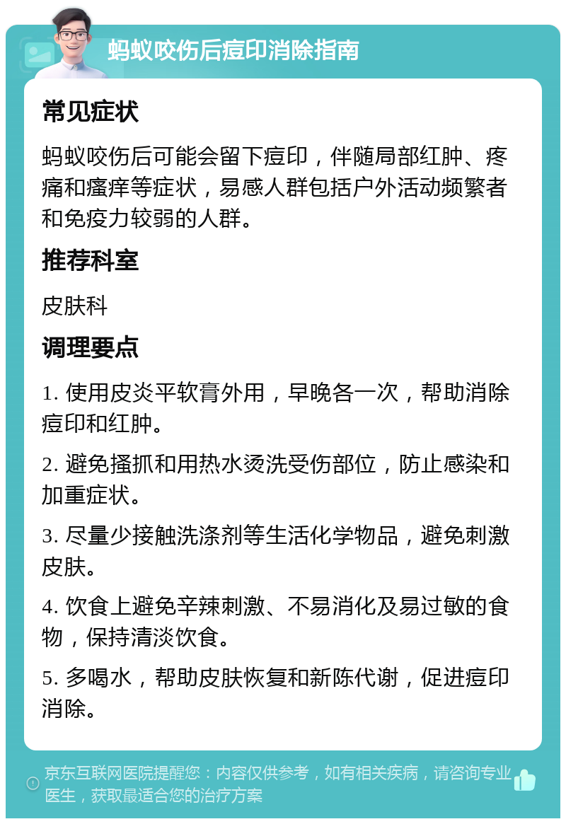 蚂蚁咬伤后痘印消除指南 常见症状 蚂蚁咬伤后可能会留下痘印，伴随局部红肿、疼痛和瘙痒等症状，易感人群包括户外活动频繁者和免疫力较弱的人群。 推荐科室 皮肤科 调理要点 1. 使用皮炎平软膏外用，早晚各一次，帮助消除痘印和红肿。 2. 避免搔抓和用热水烫洗受伤部位，防止感染和加重症状。 3. 尽量少接触洗涤剂等生活化学物品，避免刺激皮肤。 4. 饮食上避免辛辣刺激、不易消化及易过敏的食物，保持清淡饮食。 5. 多喝水，帮助皮肤恢复和新陈代谢，促进痘印消除。