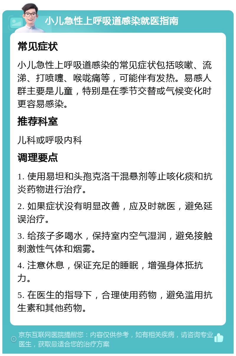 小儿急性上呼吸道感染就医指南 常见症状 小儿急性上呼吸道感染的常见症状包括咳嗽、流涕、打喷嚏、喉咙痛等，可能伴有发热。易感人群主要是儿童，特别是在季节交替或气候变化时更容易感染。 推荐科室 儿科或呼吸内科 调理要点 1. 使用易坦和头孢克洛干混悬剂等止咳化痰和抗炎药物进行治疗。 2. 如果症状没有明显改善，应及时就医，避免延误治疗。 3. 给孩子多喝水，保持室内空气湿润，避免接触刺激性气体和烟雾。 4. 注意休息，保证充足的睡眠，增强身体抵抗力。 5. 在医生的指导下，合理使用药物，避免滥用抗生素和其他药物。