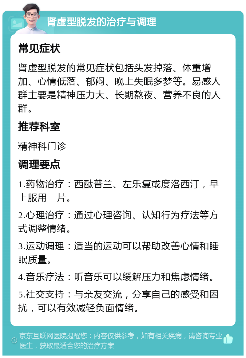 肾虚型脱发的治疗与调理 常见症状 肾虚型脱发的常见症状包括头发掉落、体重增加、心情低落、郁闷、晚上失眠多梦等。易感人群主要是精神压力大、长期熬夜、营养不良的人群。 推荐科室 精神科门诊 调理要点 1.药物治疗：西酞普兰、左乐复或度洛西汀，早上服用一片。 2.心理治疗：通过心理咨询、认知行为疗法等方式调整情绪。 3.运动调理：适当的运动可以帮助改善心情和睡眠质量。 4.音乐疗法：听音乐可以缓解压力和焦虑情绪。 5.社交支持：与亲友交流，分享自己的感受和困扰，可以有效减轻负面情绪。