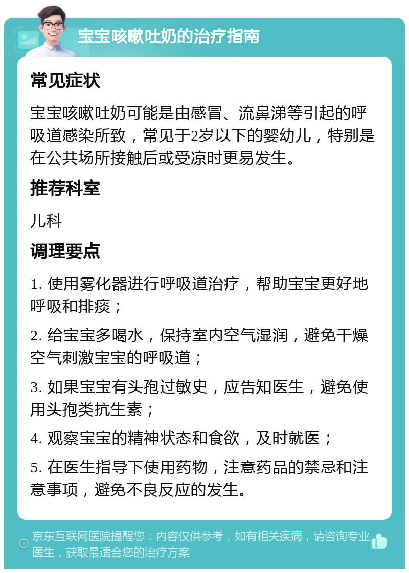 宝宝咳嗽吐奶的治疗指南 常见症状 宝宝咳嗽吐奶可能是由感冒、流鼻涕等引起的呼吸道感染所致，常见于2岁以下的婴幼儿，特别是在公共场所接触后或受凉时更易发生。 推荐科室 儿科 调理要点 1. 使用雾化器进行呼吸道治疗，帮助宝宝更好地呼吸和排痰； 2. 给宝宝多喝水，保持室内空气湿润，避免干燥空气刺激宝宝的呼吸道； 3. 如果宝宝有头孢过敏史，应告知医生，避免使用头孢类抗生素； 4. 观察宝宝的精神状态和食欲，及时就医； 5. 在医生指导下使用药物，注意药品的禁忌和注意事项，避免不良反应的发生。