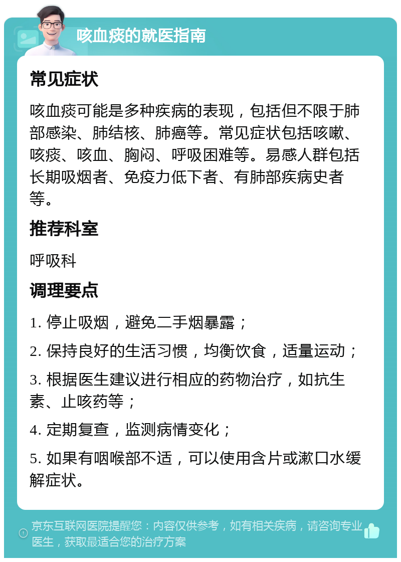 咳血痰的就医指南 常见症状 咳血痰可能是多种疾病的表现，包括但不限于肺部感染、肺结核、肺癌等。常见症状包括咳嗽、咳痰、咳血、胸闷、呼吸困难等。易感人群包括长期吸烟者、免疫力低下者、有肺部疾病史者等。 推荐科室 呼吸科 调理要点 1. 停止吸烟，避免二手烟暴露； 2. 保持良好的生活习惯，均衡饮食，适量运动； 3. 根据医生建议进行相应的药物治疗，如抗生素、止咳药等； 4. 定期复查，监测病情变化； 5. 如果有咽喉部不适，可以使用含片或漱口水缓解症状。