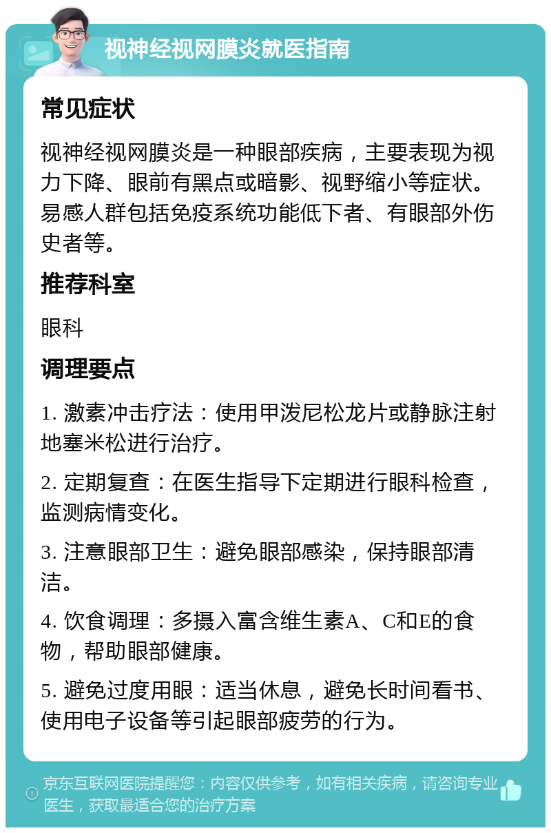 视神经视网膜炎就医指南 常见症状 视神经视网膜炎是一种眼部疾病，主要表现为视力下降、眼前有黑点或暗影、视野缩小等症状。易感人群包括免疫系统功能低下者、有眼部外伤史者等。 推荐科室 眼科 调理要点 1. 激素冲击疗法：使用甲泼尼松龙片或静脉注射地塞米松进行治疗。 2. 定期复查：在医生指导下定期进行眼科检查，监测病情变化。 3. 注意眼部卫生：避免眼部感染，保持眼部清洁。 4. 饮食调理：多摄入富含维生素A、C和E的食物，帮助眼部健康。 5. 避免过度用眼：适当休息，避免长时间看书、使用电子设备等引起眼部疲劳的行为。