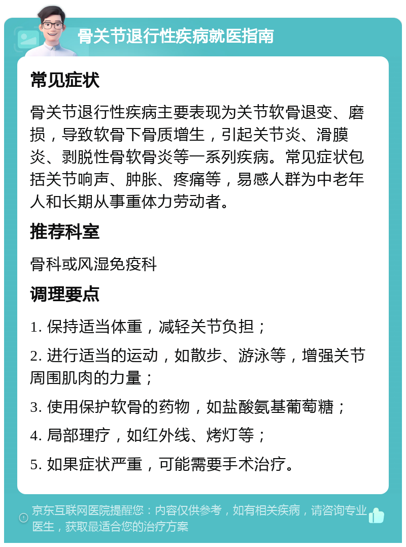 骨关节退行性疾病就医指南 常见症状 骨关节退行性疾病主要表现为关节软骨退变、磨损，导致软骨下骨质增生，引起关节炎、滑膜炎、剥脱性骨软骨炎等一系列疾病。常见症状包括关节响声、肿胀、疼痛等，易感人群为中老年人和长期从事重体力劳动者。 推荐科室 骨科或风湿免疫科 调理要点 1. 保持适当体重，减轻关节负担； 2. 进行适当的运动，如散步、游泳等，增强关节周围肌肉的力量； 3. 使用保护软骨的药物，如盐酸氨基葡萄糖； 4. 局部理疗，如红外线、烤灯等； 5. 如果症状严重，可能需要手术治疗。