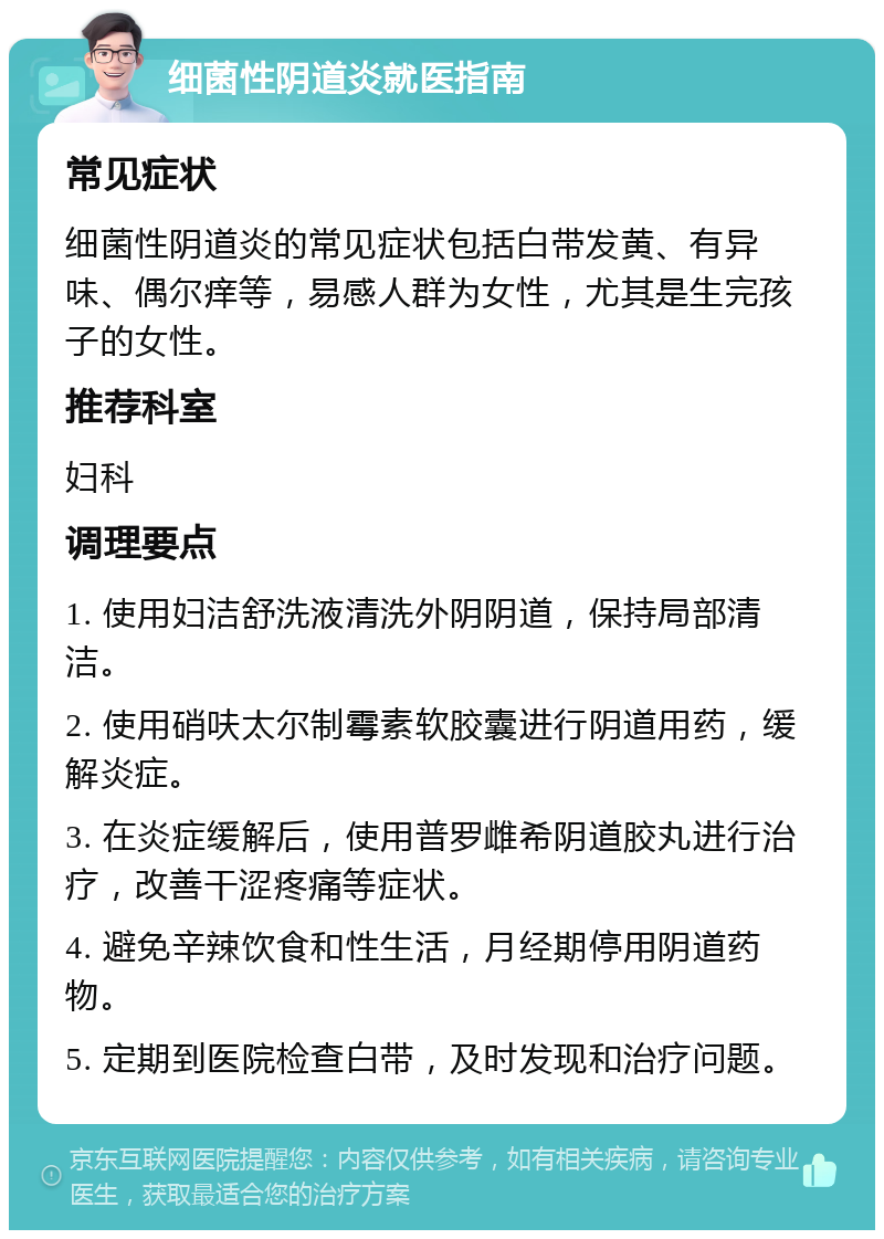 细菌性阴道炎就医指南 常见症状 细菌性阴道炎的常见症状包括白带发黄、有异味、偶尔痒等，易感人群为女性，尤其是生完孩子的女性。 推荐科室 妇科 调理要点 1. 使用妇洁舒洗液清洗外阴阴道，保持局部清洁。 2. 使用硝呋太尔制霉素软胶囊进行阴道用药，缓解炎症。 3. 在炎症缓解后，使用普罗雌希阴道胶丸进行治疗，改善干涩疼痛等症状。 4. 避免辛辣饮食和性生活，月经期停用阴道药物。 5. 定期到医院检查白带，及时发现和治疗问题。