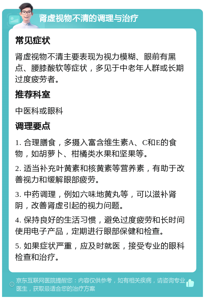 肾虚视物不清的调理与治疗 常见症状 肾虚视物不清主要表现为视力模糊、眼前有黑点、腰膝酸软等症状，多见于中老年人群或长期过度疲劳者。 推荐科室 中医科或眼科 调理要点 1. 合理膳食，多摄入富含维生素A、C和E的食物，如胡萝卜、柑橘类水果和坚果等。 2. 适当补充叶黄素和核黄素等营养素，有助于改善视力和缓解眼部疲劳。 3. 中药调理，例如六味地黄丸等，可以滋补肾阴，改善肾虚引起的视力问题。 4. 保持良好的生活习惯，避免过度疲劳和长时间使用电子产品，定期进行眼部保健和检查。 5. 如果症状严重，应及时就医，接受专业的眼科检查和治疗。