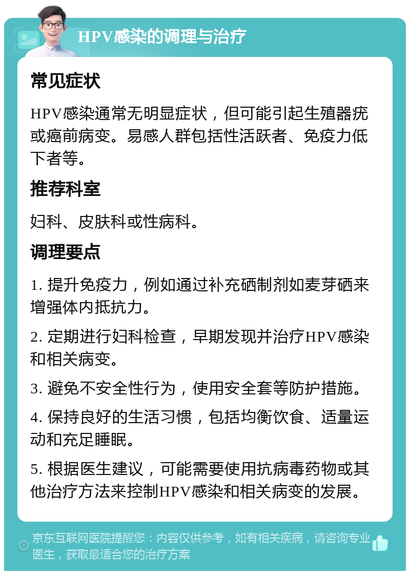 HPV感染的调理与治疗 常见症状 HPV感染通常无明显症状，但可能引起生殖器疣或癌前病变。易感人群包括性活跃者、免疫力低下者等。 推荐科室 妇科、皮肤科或性病科。 调理要点 1. 提升免疫力，例如通过补充硒制剂如麦芽硒来增强体内抵抗力。 2. 定期进行妇科检查，早期发现并治疗HPV感染和相关病变。 3. 避免不安全性行为，使用安全套等防护措施。 4. 保持良好的生活习惯，包括均衡饮食、适量运动和充足睡眠。 5. 根据医生建议，可能需要使用抗病毒药物或其他治疗方法来控制HPV感染和相关病变的发展。