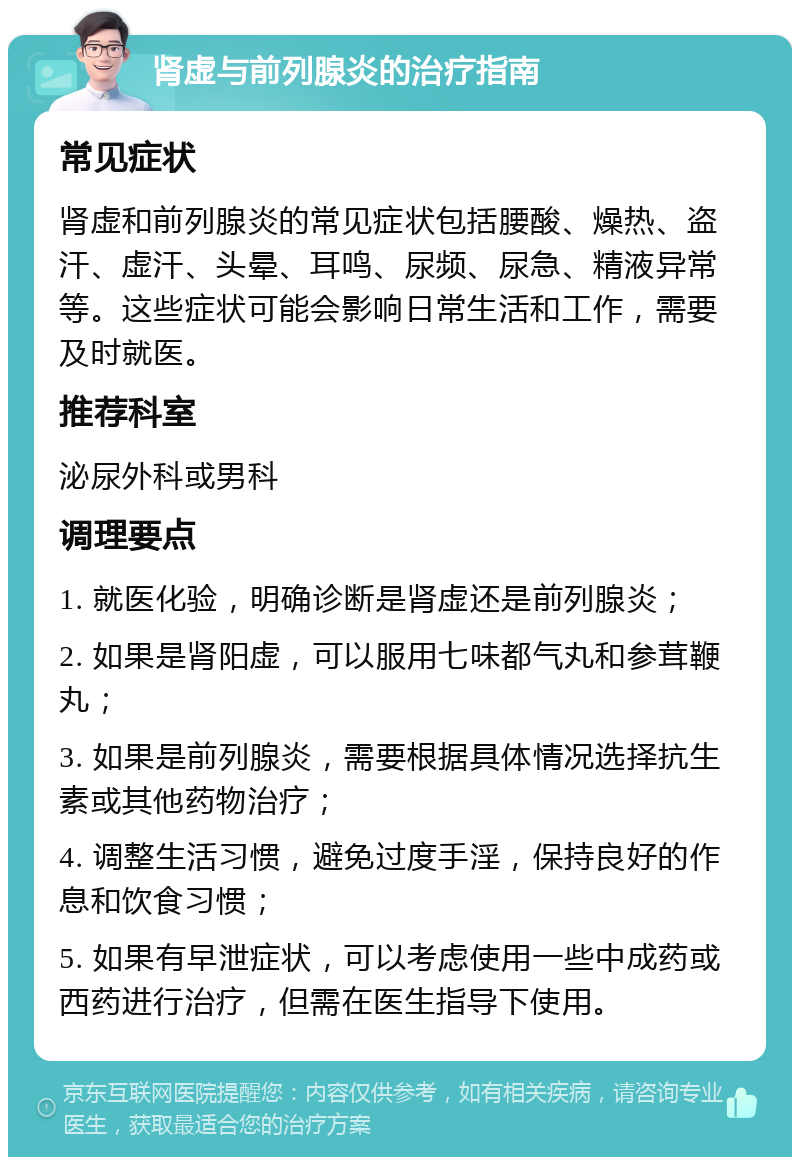 肾虚与前列腺炎的治疗指南 常见症状 肾虚和前列腺炎的常见症状包括腰酸、燥热、盗汗、虚汗、头晕、耳鸣、尿频、尿急、精液异常等。这些症状可能会影响日常生活和工作，需要及时就医。 推荐科室 泌尿外科或男科 调理要点 1. 就医化验，明确诊断是肾虚还是前列腺炎； 2. 如果是肾阳虚，可以服用七味都气丸和参茸鞭丸； 3. 如果是前列腺炎，需要根据具体情况选择抗生素或其他药物治疗； 4. 调整生活习惯，避免过度手淫，保持良好的作息和饮食习惯； 5. 如果有早泄症状，可以考虑使用一些中成药或西药进行治疗，但需在医生指导下使用。