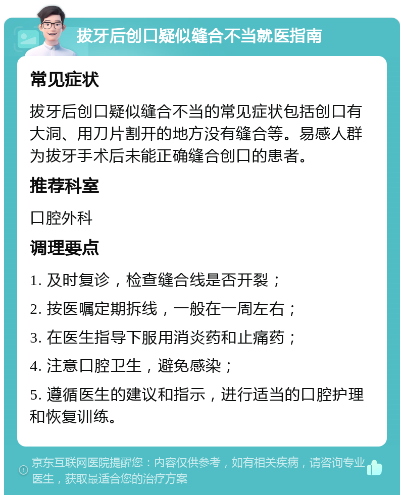 拔牙后创口疑似缝合不当就医指南 常见症状 拔牙后创口疑似缝合不当的常见症状包括创口有大洞、用刀片割开的地方没有缝合等。易感人群为拔牙手术后未能正确缝合创口的患者。 推荐科室 口腔外科 调理要点 1. 及时复诊，检查缝合线是否开裂； 2. 按医嘱定期拆线，一般在一周左右； 3. 在医生指导下服用消炎药和止痛药； 4. 注意口腔卫生，避免感染； 5. 遵循医生的建议和指示，进行适当的口腔护理和恢复训练。