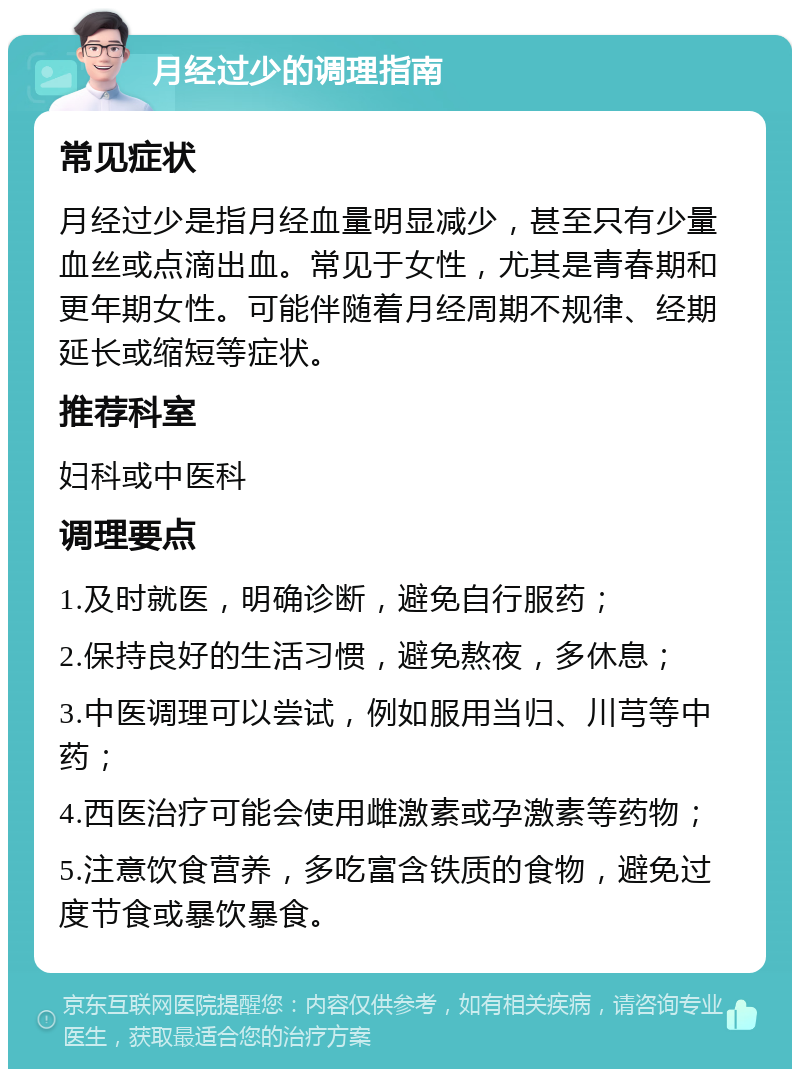 月经过少的调理指南 常见症状 月经过少是指月经血量明显减少，甚至只有少量血丝或点滴出血。常见于女性，尤其是青春期和更年期女性。可能伴随着月经周期不规律、经期延长或缩短等症状。 推荐科室 妇科或中医科 调理要点 1.及时就医，明确诊断，避免自行服药； 2.保持良好的生活习惯，避免熬夜，多休息； 3.中医调理可以尝试，例如服用当归、川芎等中药； 4.西医治疗可能会使用雌激素或孕激素等药物； 5.注意饮食营养，多吃富含铁质的食物，避免过度节食或暴饮暴食。