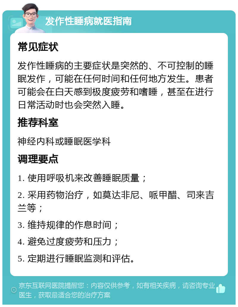 发作性睡病就医指南 常见症状 发作性睡病的主要症状是突然的、不可控制的睡眠发作，可能在任何时间和任何地方发生。患者可能会在白天感到极度疲劳和嗜睡，甚至在进行日常活动时也会突然入睡。 推荐科室 神经内科或睡眠医学科 调理要点 1. 使用呼吸机来改善睡眠质量； 2. 采用药物治疗，如莫达非尼、哌甲醋、司来吉兰等； 3. 维持规律的作息时间； 4. 避免过度疲劳和压力； 5. 定期进行睡眠监测和评估。