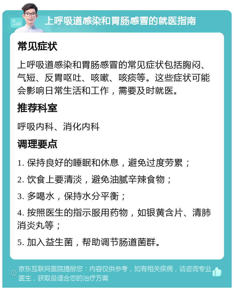 上呼吸道感染和胃肠感冒的就医指南 常见症状 上呼吸道感染和胃肠感冒的常见症状包括胸闷、气短、反胃呕吐、咳嗽、咳痰等。这些症状可能会影响日常生活和工作，需要及时就医。 推荐科室 呼吸内科、消化内科 调理要点 1. 保持良好的睡眠和休息，避免过度劳累； 2. 饮食上要清淡，避免油腻辛辣食物； 3. 多喝水，保持水分平衡； 4. 按照医生的指示服用药物，如银黄含片、清肺消炎丸等； 5. 加入益生菌，帮助调节肠道菌群。