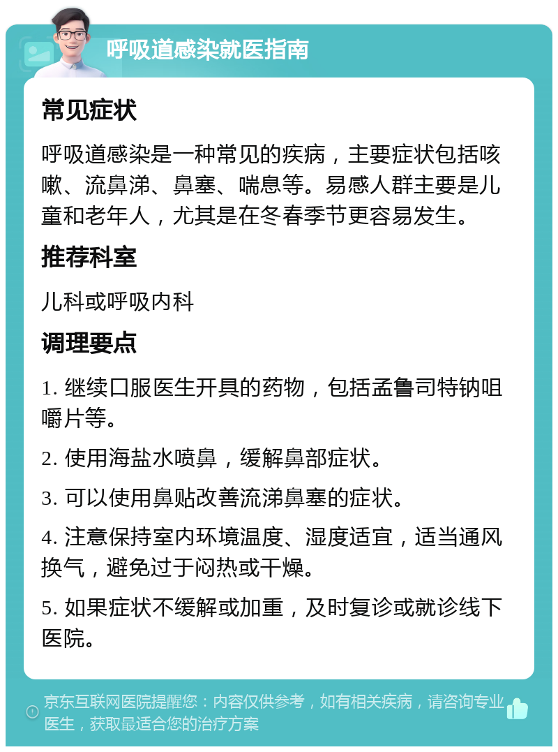 呼吸道感染就医指南 常见症状 呼吸道感染是一种常见的疾病，主要症状包括咳嗽、流鼻涕、鼻塞、喘息等。易感人群主要是儿童和老年人，尤其是在冬春季节更容易发生。 推荐科室 儿科或呼吸内科 调理要点 1. 继续口服医生开具的药物，包括孟鲁司特钠咀嚼片等。 2. 使用海盐水喷鼻，缓解鼻部症状。 3. 可以使用鼻贴改善流涕鼻塞的症状。 4. 注意保持室内环境温度、湿度适宜，适当通风换气，避免过于闷热或干燥。 5. 如果症状不缓解或加重，及时复诊或就诊线下医院。