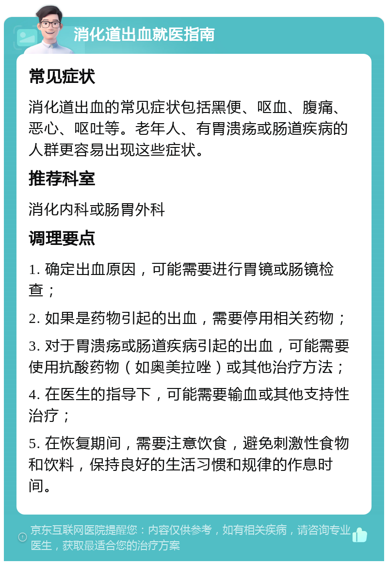 消化道出血就医指南 常见症状 消化道出血的常见症状包括黑便、呕血、腹痛、恶心、呕吐等。老年人、有胃溃疡或肠道疾病的人群更容易出现这些症状。 推荐科室 消化内科或肠胃外科 调理要点 1. 确定出血原因，可能需要进行胃镜或肠镜检查； 2. 如果是药物引起的出血，需要停用相关药物； 3. 对于胃溃疡或肠道疾病引起的出血，可能需要使用抗酸药物（如奥美拉唑）或其他治疗方法； 4. 在医生的指导下，可能需要输血或其他支持性治疗； 5. 在恢复期间，需要注意饮食，避免刺激性食物和饮料，保持良好的生活习惯和规律的作息时间。