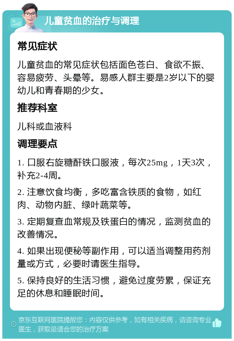 儿童贫血的治疗与调理 常见症状 儿童贫血的常见症状包括面色苍白、食欲不振、容易疲劳、头晕等。易感人群主要是2岁以下的婴幼儿和青春期的少女。 推荐科室 儿科或血液科 调理要点 1. 口服右旋糖酐铁口服液，每次25mg，1天3次，补充2-4周。 2. 注意饮食均衡，多吃富含铁质的食物，如红肉、动物内脏、绿叶蔬菜等。 3. 定期复查血常规及铁蛋白的情况，监测贫血的改善情况。 4. 如果出现便秘等副作用，可以适当调整用药剂量或方式，必要时请医生指导。 5. 保持良好的生活习惯，避免过度劳累，保证充足的休息和睡眠时间。