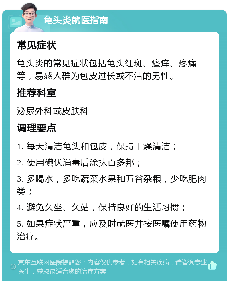 龟头炎就医指南 常见症状 龟头炎的常见症状包括龟头红斑、瘙痒、疼痛等，易感人群为包皮过长或不洁的男性。 推荐科室 泌尿外科或皮肤科 调理要点 1. 每天清洁龟头和包皮，保持干燥清洁； 2. 使用碘伏消毒后涂抹百多邦； 3. 多喝水，多吃蔬菜水果和五谷杂粮，少吃肥肉类； 4. 避免久坐、久站，保持良好的生活习惯； 5. 如果症状严重，应及时就医并按医嘱使用药物治疗。