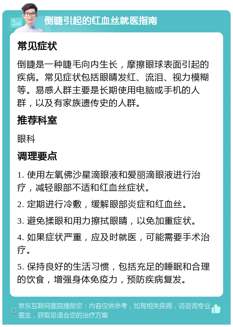 倒睫引起的红血丝就医指南 常见症状 倒睫是一种睫毛向内生长，摩擦眼球表面引起的疾病。常见症状包括眼睛发红、流泪、视力模糊等。易感人群主要是长期使用电脑或手机的人群，以及有家族遗传史的人群。 推荐科室 眼科 调理要点 1. 使用左氧佛沙星滴眼液和爱丽滴眼液进行治疗，减轻眼部不适和红血丝症状。 2. 定期进行冷敷，缓解眼部炎症和红血丝。 3. 避免揉眼和用力擦拭眼睛，以免加重症状。 4. 如果症状严重，应及时就医，可能需要手术治疗。 5. 保持良好的生活习惯，包括充足的睡眠和合理的饮食，增强身体免疫力，预防疾病复发。