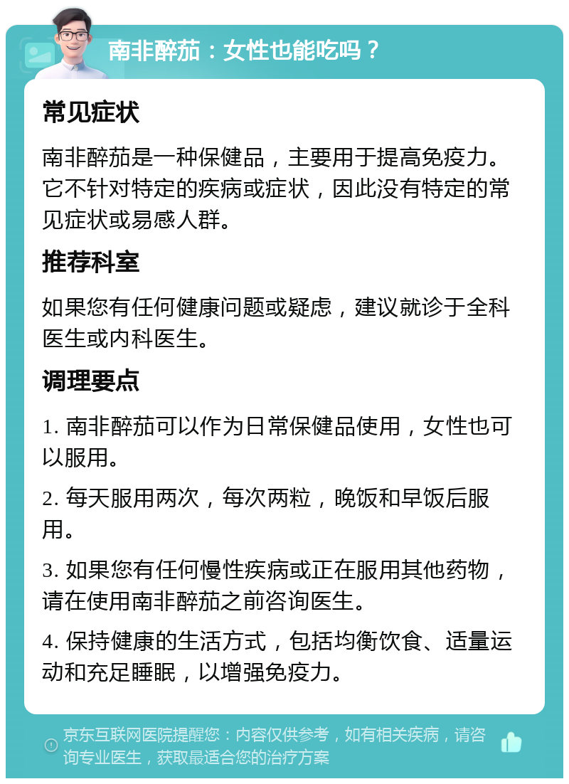 南非醉茄：女性也能吃吗？ 常见症状 南非醉茄是一种保健品，主要用于提高免疫力。它不针对特定的疾病或症状，因此没有特定的常见症状或易感人群。 推荐科室 如果您有任何健康问题或疑虑，建议就诊于全科医生或内科医生。 调理要点 1. 南非醉茄可以作为日常保健品使用，女性也可以服用。 2. 每天服用两次，每次两粒，晚饭和早饭后服用。 3. 如果您有任何慢性疾病或正在服用其他药物，请在使用南非醉茄之前咨询医生。 4. 保持健康的生活方式，包括均衡饮食、适量运动和充足睡眠，以增强免疫力。