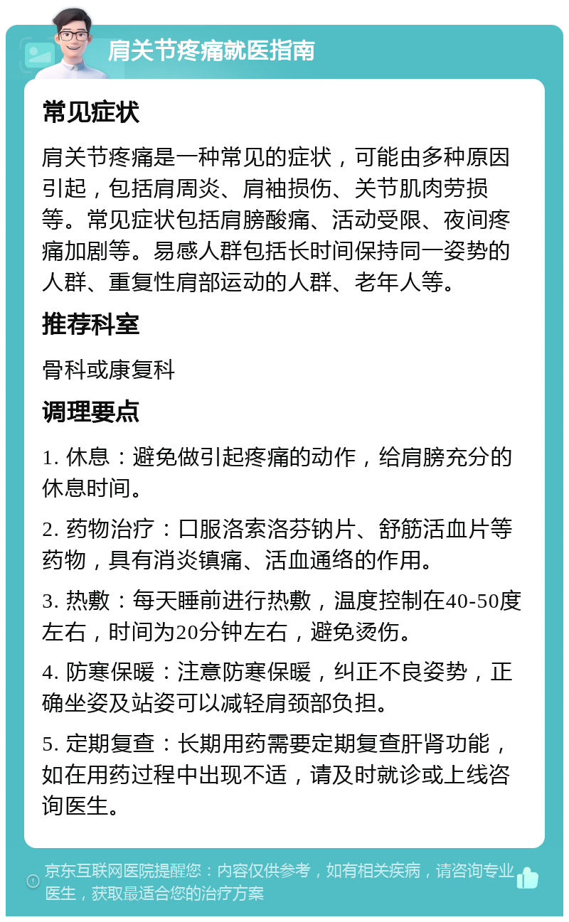 肩关节疼痛就医指南 常见症状 肩关节疼痛是一种常见的症状，可能由多种原因引起，包括肩周炎、肩袖损伤、关节肌肉劳损等。常见症状包括肩膀酸痛、活动受限、夜间疼痛加剧等。易感人群包括长时间保持同一姿势的人群、重复性肩部运动的人群、老年人等。 推荐科室 骨科或康复科 调理要点 1. 休息：避免做引起疼痛的动作，给肩膀充分的休息时间。 2. 药物治疗：口服洛索洛芬钠片、舒筋活血片等药物，具有消炎镇痛、活血通络的作用。 3. 热敷：每天睡前进行热敷，温度控制在40-50度左右，时间为20分钟左右，避免烫伤。 4. 防寒保暖：注意防寒保暖，纠正不良姿势，正确坐姿及站姿可以减轻肩颈部负担。 5. 定期复查：长期用药需要定期复查肝肾功能，如在用药过程中出现不适，请及时就诊或上线咨询医生。