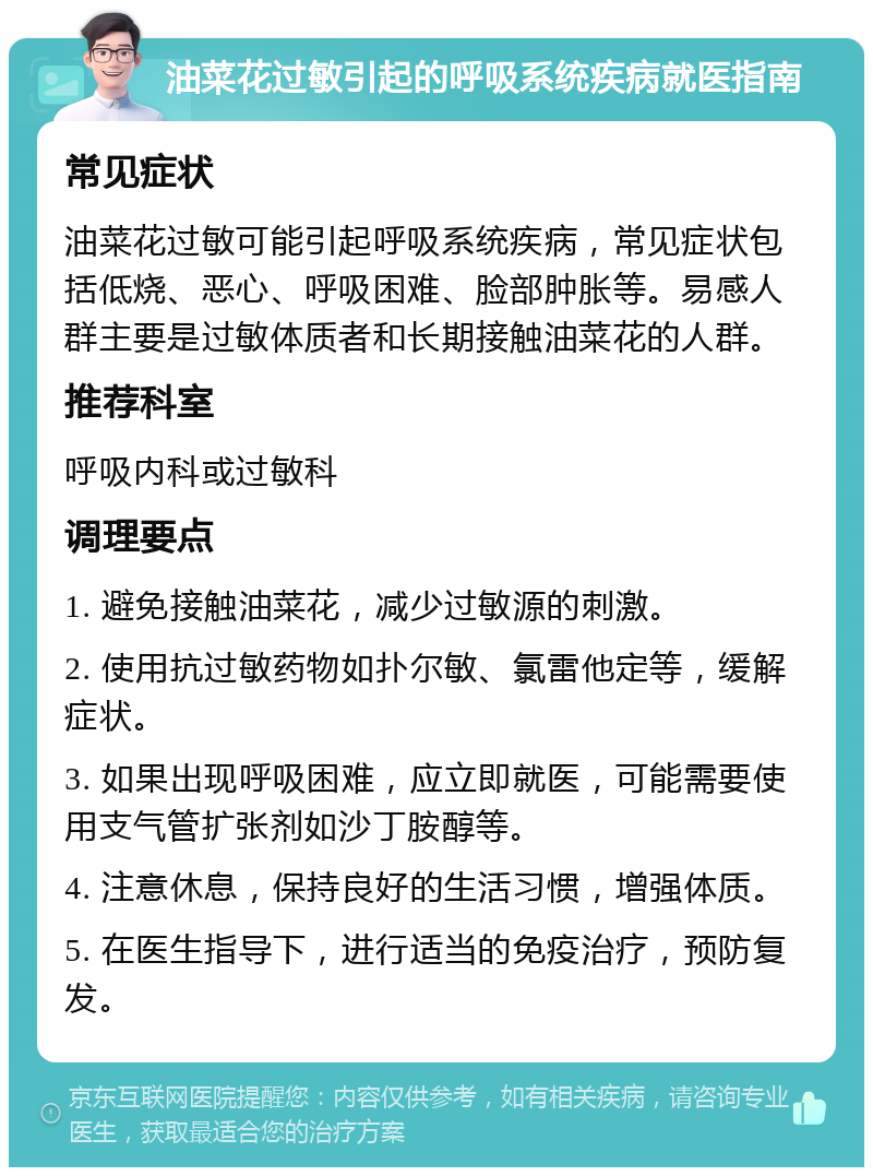 油菜花过敏引起的呼吸系统疾病就医指南 常见症状 油菜花过敏可能引起呼吸系统疾病，常见症状包括低烧、恶心、呼吸困难、脸部肿胀等。易感人群主要是过敏体质者和长期接触油菜花的人群。 推荐科室 呼吸内科或过敏科 调理要点 1. 避免接触油菜花，减少过敏源的刺激。 2. 使用抗过敏药物如扑尔敏、氯雷他定等，缓解症状。 3. 如果出现呼吸困难，应立即就医，可能需要使用支气管扩张剂如沙丁胺醇等。 4. 注意休息，保持良好的生活习惯，增强体质。 5. 在医生指导下，进行适当的免疫治疗，预防复发。