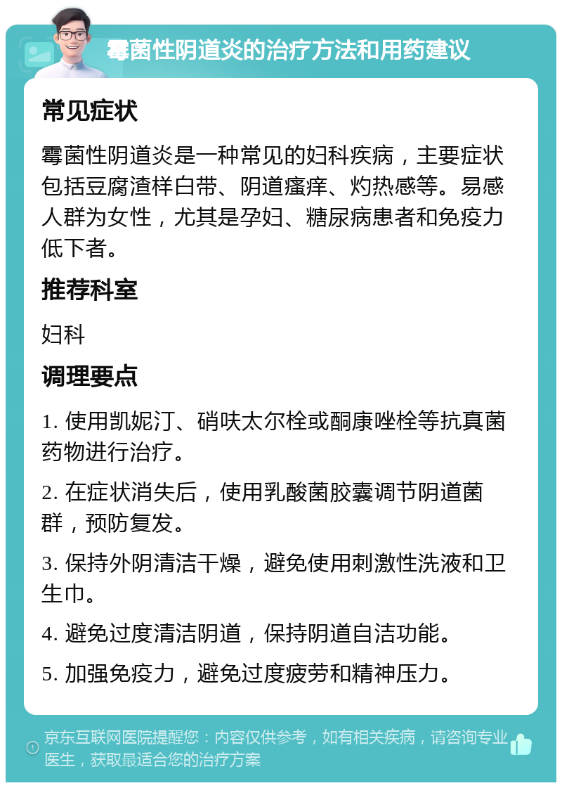 霉菌性阴道炎的治疗方法和用药建议 常见症状 霉菌性阴道炎是一种常见的妇科疾病，主要症状包括豆腐渣样白带、阴道瘙痒、灼热感等。易感人群为女性，尤其是孕妇、糖尿病患者和免疫力低下者。 推荐科室 妇科 调理要点 1. 使用凯妮汀、硝呋太尔栓或酮康唑栓等抗真菌药物进行治疗。 2. 在症状消失后，使用乳酸菌胶囊调节阴道菌群，预防复发。 3. 保持外阴清洁干燥，避免使用刺激性洗液和卫生巾。 4. 避免过度清洁阴道，保持阴道自洁功能。 5. 加强免疫力，避免过度疲劳和精神压力。