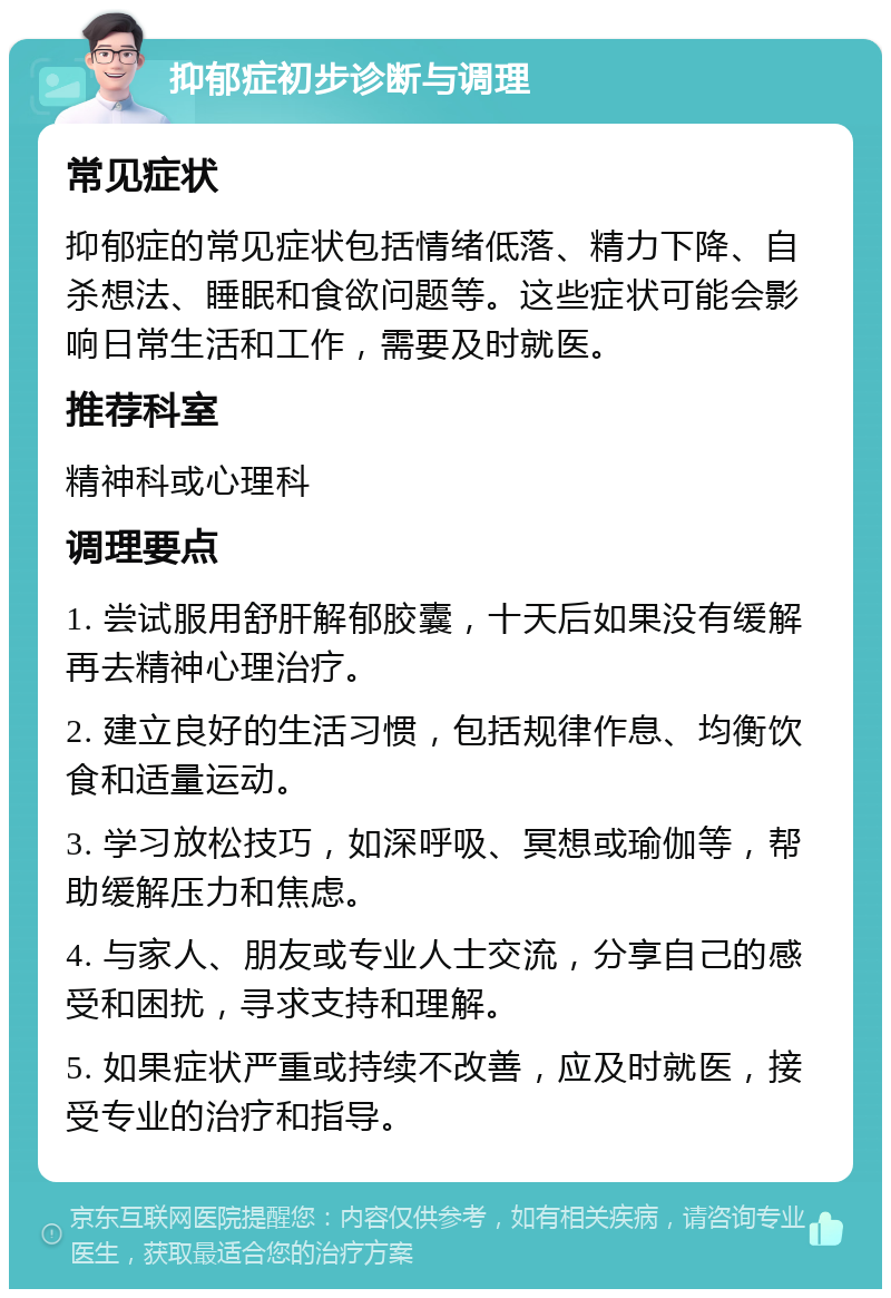 抑郁症初步诊断与调理 常见症状 抑郁症的常见症状包括情绪低落、精力下降、自杀想法、睡眠和食欲问题等。这些症状可能会影响日常生活和工作，需要及时就医。 推荐科室 精神科或心理科 调理要点 1. 尝试服用舒肝解郁胶囊，十天后如果没有缓解再去精神心理治疗。 2. 建立良好的生活习惯，包括规律作息、均衡饮食和适量运动。 3. 学习放松技巧，如深呼吸、冥想或瑜伽等，帮助缓解压力和焦虑。 4. 与家人、朋友或专业人士交流，分享自己的感受和困扰，寻求支持和理解。 5. 如果症状严重或持续不改善，应及时就医，接受专业的治疗和指导。