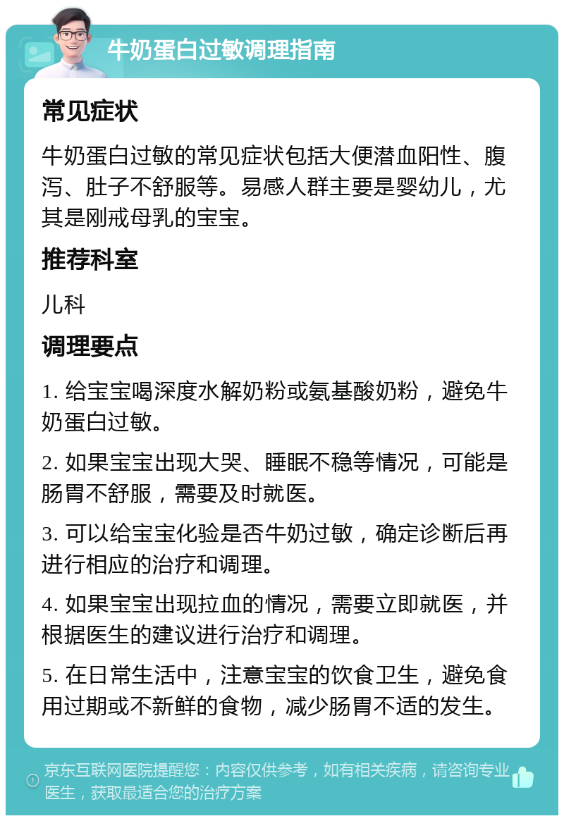 牛奶蛋白过敏调理指南 常见症状 牛奶蛋白过敏的常见症状包括大便潜血阳性、腹泻、肚子不舒服等。易感人群主要是婴幼儿，尤其是刚戒母乳的宝宝。 推荐科室 儿科 调理要点 1. 给宝宝喝深度水解奶粉或氨基酸奶粉，避免牛奶蛋白过敏。 2. 如果宝宝出现大哭、睡眠不稳等情况，可能是肠胃不舒服，需要及时就医。 3. 可以给宝宝化验是否牛奶过敏，确定诊断后再进行相应的治疗和调理。 4. 如果宝宝出现拉血的情况，需要立即就医，并根据医生的建议进行治疗和调理。 5. 在日常生活中，注意宝宝的饮食卫生，避免食用过期或不新鲜的食物，减少肠胃不适的发生。