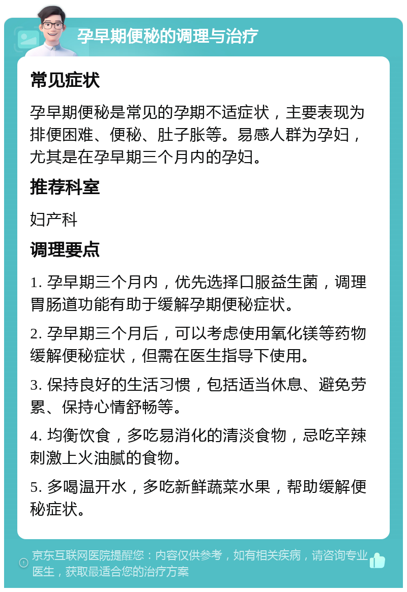 孕早期便秘的调理与治疗 常见症状 孕早期便秘是常见的孕期不适症状，主要表现为排便困难、便秘、肚子胀等。易感人群为孕妇，尤其是在孕早期三个月内的孕妇。 推荐科室 妇产科 调理要点 1. 孕早期三个月内，优先选择口服益生菌，调理胃肠道功能有助于缓解孕期便秘症状。 2. 孕早期三个月后，可以考虑使用氧化镁等药物缓解便秘症状，但需在医生指导下使用。 3. 保持良好的生活习惯，包括适当休息、避免劳累、保持心情舒畅等。 4. 均衡饮食，多吃易消化的清淡食物，忌吃辛辣刺激上火油腻的食物。 5. 多喝温开水，多吃新鲜蔬菜水果，帮助缓解便秘症状。