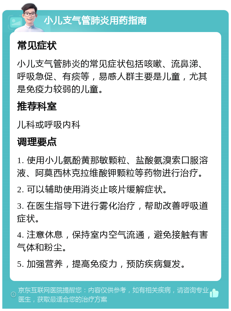 小儿支气管肺炎用药指南 常见症状 小儿支气管肺炎的常见症状包括咳嗽、流鼻涕、呼吸急促、有痰等，易感人群主要是儿童，尤其是免疫力较弱的儿童。 推荐科室 儿科或呼吸内科 调理要点 1. 使用小儿氨酚黄那敏颗粒、盐酸氨溴索口服溶液、阿莫西林克拉维酸钾颗粒等药物进行治疗。 2. 可以辅助使用消炎止咳片缓解症状。 3. 在医生指导下进行雾化治疗，帮助改善呼吸道症状。 4. 注意休息，保持室内空气流通，避免接触有害气体和粉尘。 5. 加强营养，提高免疫力，预防疾病复发。