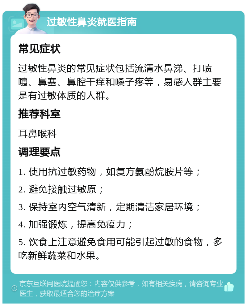 过敏性鼻炎就医指南 常见症状 过敏性鼻炎的常见症状包括流清水鼻涕、打喷嚏、鼻塞、鼻腔干痒和嗓子疼等，易感人群主要是有过敏体质的人群。 推荐科室 耳鼻喉科 调理要点 1. 使用抗过敏药物，如复方氨酚烷胺片等； 2. 避免接触过敏原； 3. 保持室内空气清新，定期清洁家居环境； 4. 加强锻炼，提高免疫力； 5. 饮食上注意避免食用可能引起过敏的食物，多吃新鲜蔬菜和水果。