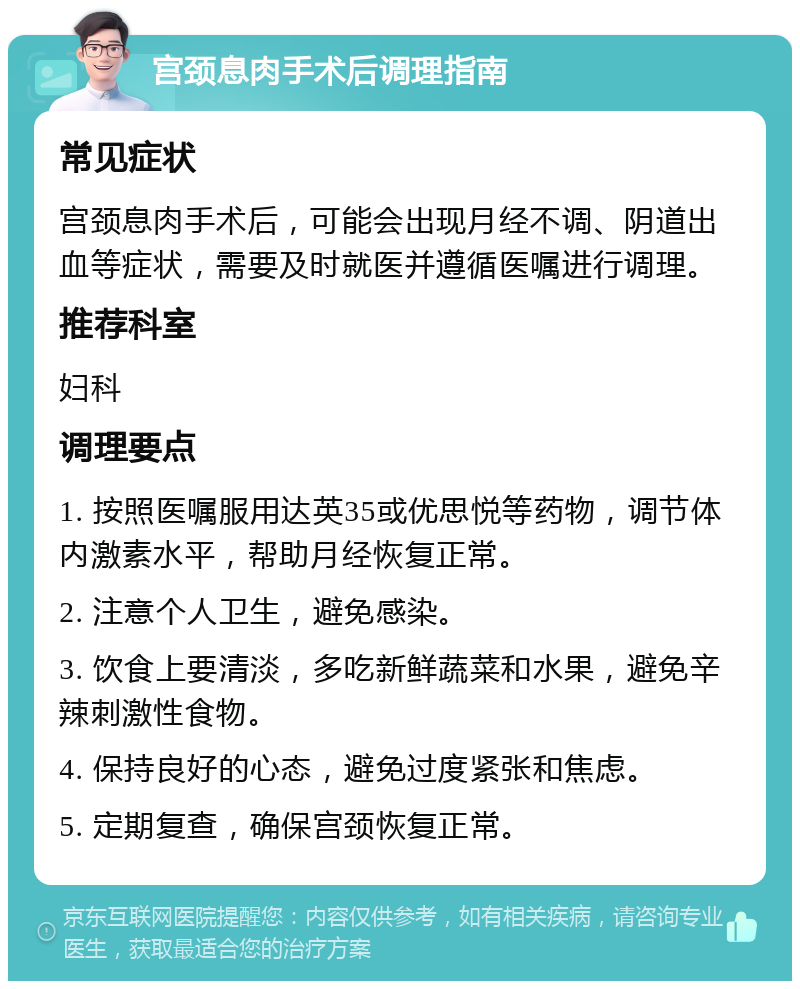 宫颈息肉手术后调理指南 常见症状 宫颈息肉手术后，可能会出现月经不调、阴道出血等症状，需要及时就医并遵循医嘱进行调理。 推荐科室 妇科 调理要点 1. 按照医嘱服用达英35或优思悦等药物，调节体内激素水平，帮助月经恢复正常。 2. 注意个人卫生，避免感染。 3. 饮食上要清淡，多吃新鲜蔬菜和水果，避免辛辣刺激性食物。 4. 保持良好的心态，避免过度紧张和焦虑。 5. 定期复查，确保宫颈恢复正常。